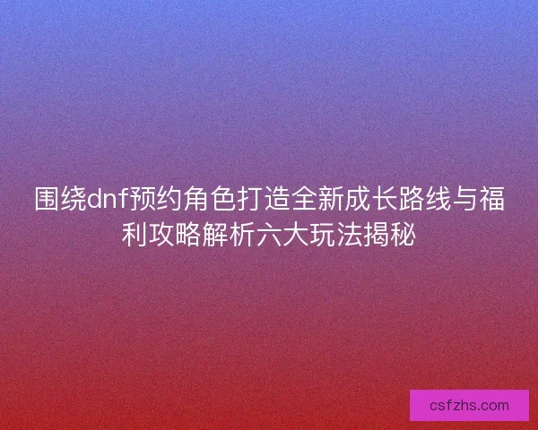围绕dnf预约角色打造全新成长路线与福利攻略解析六大玩法揭秘